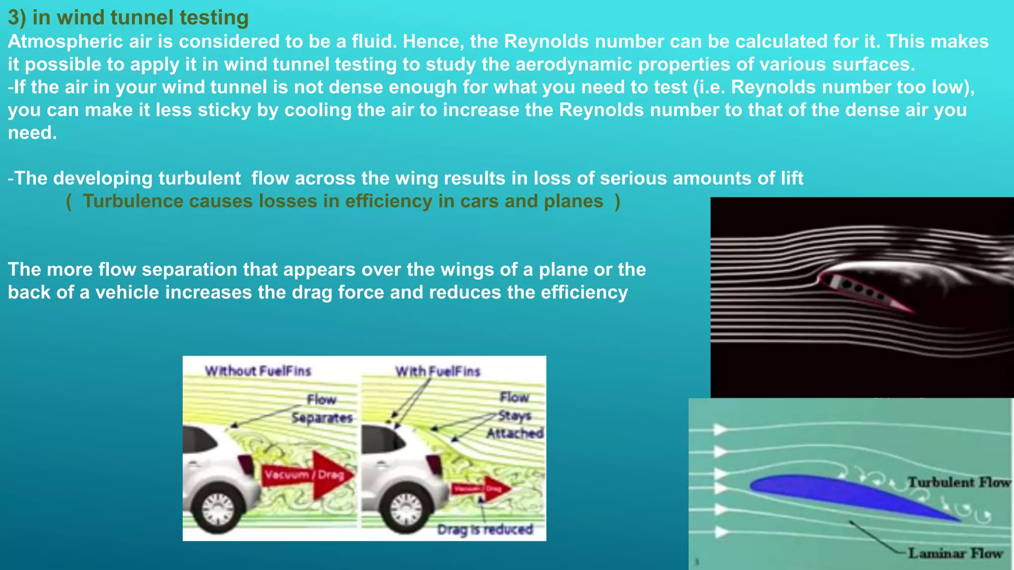 3) in wind tunnel testing
Atmospheric air is considered to be a fluid. Hence, the Reynolds number can be calculated for it. This makes
it possible to apply it in wind tunnel testing to study the aerodynamic properties of various surfaces.
-If the air in your wind tunnel is not dense enough for what you need to test (i.e. Reynolds number too low),
you can make it less sticky by cooling the air to increase the Reynolds number to that of the dense air you
need.
-The developing turbulent flow across the wing results in loss of serious amounts of lift
( Turbulence causes losses in efficiency in cars and planes )
The more flow separation that appears over the wings of a plane or the
back of a vehicle increases the drag force and reduces the efficiency
 