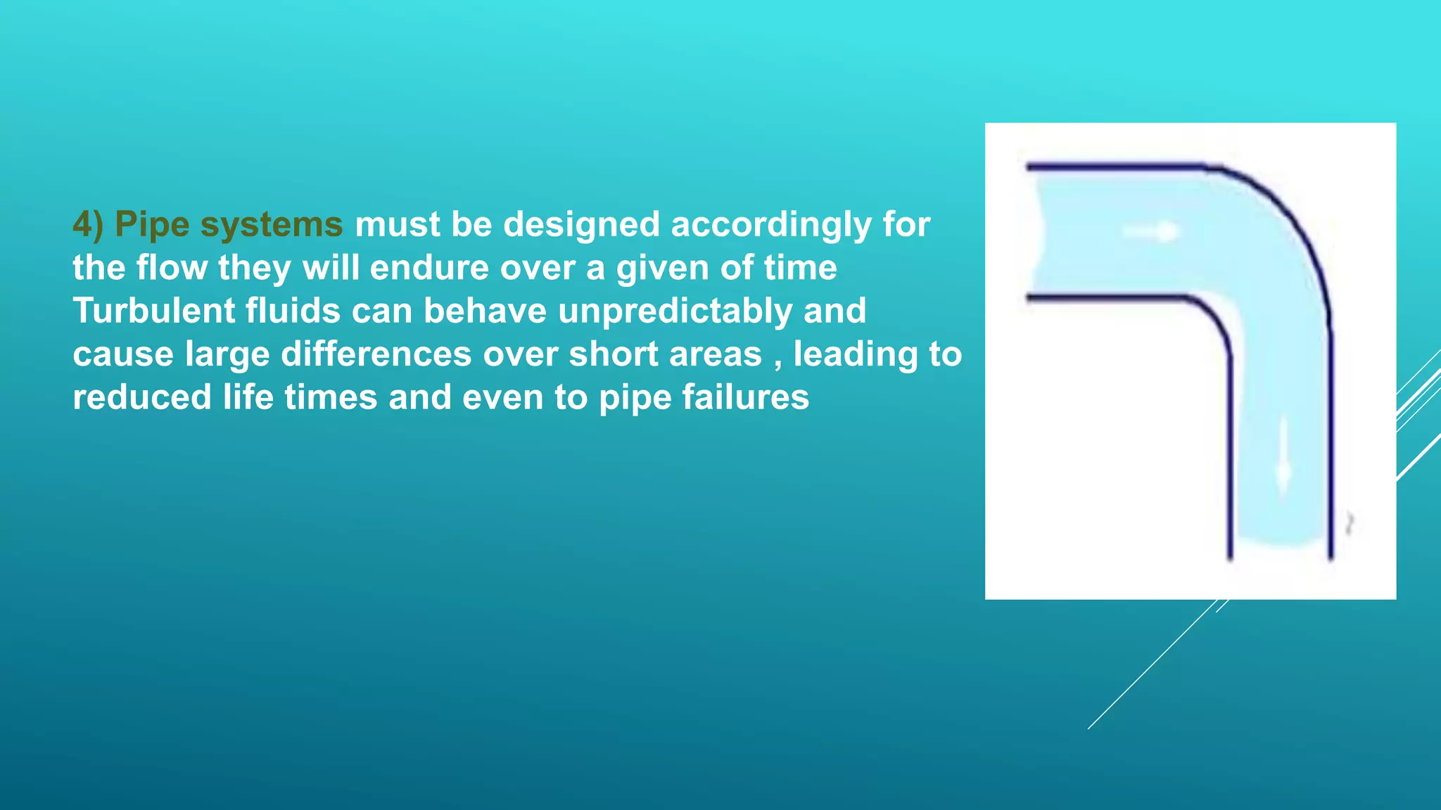 4) Pipe systems must be designed accordingly for
the flow they will endure over a given of time
Turbulent fluids can behave unpredictably and
cause large differences over short areas , leading to
reduced life times and even to pipe failures
 