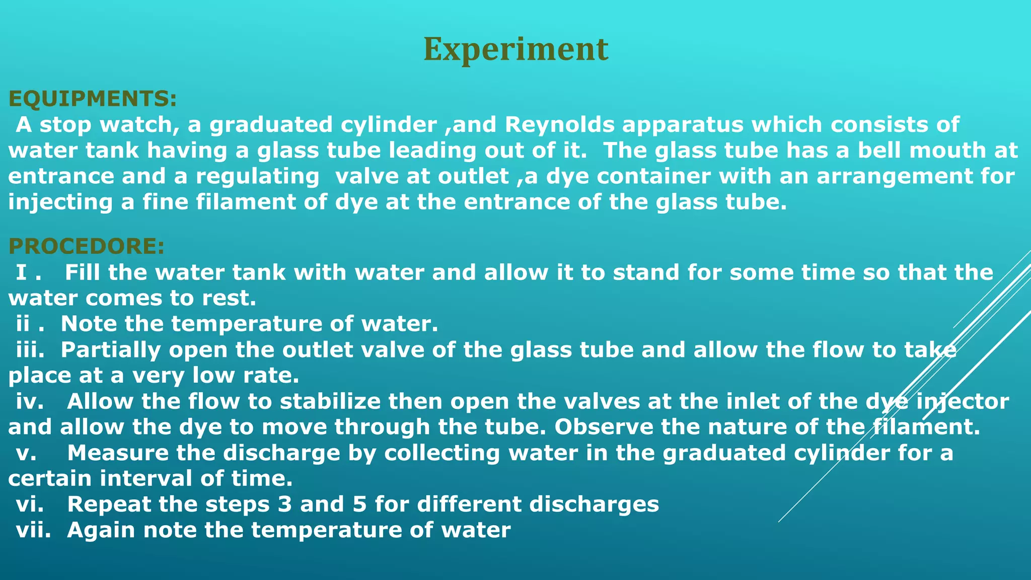 Experiment
EQUIPMENTS:
A stop watch, a graduated cylinder ,and Reynolds apparatus which consists of
water tank having a glass tube leading out of it. The glass tube has a bell mouth at
entrance and a regulating valve at outlet ,a dye container with an arrangement for
injecting a fine filament of dye at the entrance of the glass tube.
PROCEDORE:
I . Fill the water tank with water and allow it to stand for some time so that the
water comes to rest.
ii . Note the temperature of water.
iii. Partially open the outlet valve of the glass tube and allow the flow to take
place at a very low rate.
iv. Allow the flow to stabilize then open the valves at the inlet of the dye injector
and allow the dye to move through the tube. Observe the nature of the filament.
v. Measure the discharge by collecting water in the graduated cylinder for a
certain interval of time.
vi. Repeat the steps 3 and 5 for different discharges
vii. Again note the temperature of water
 