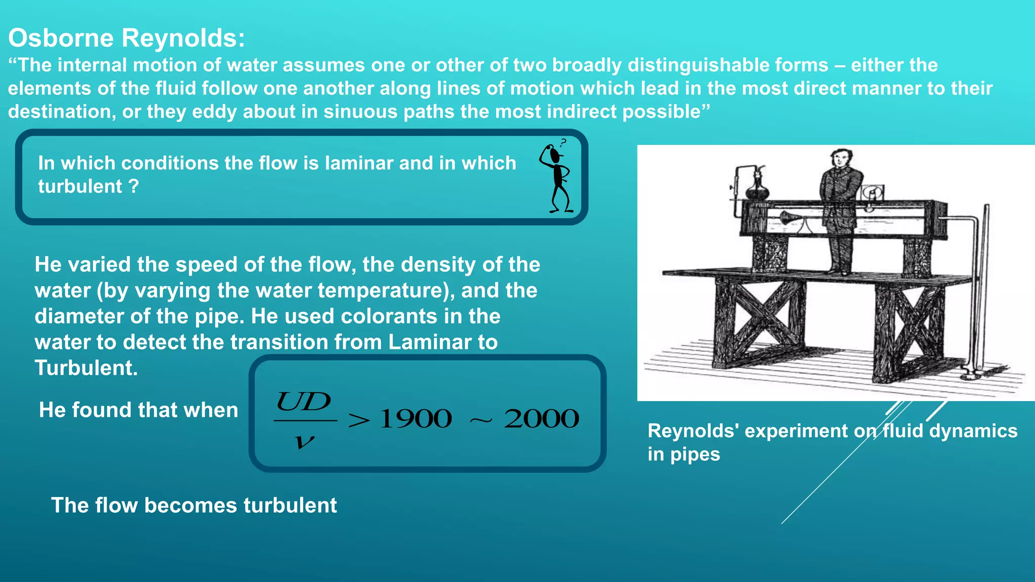 Osborne Reynolds:
“The internal motion of water assumes one or other of two broadly distinguishable forms – either the
elements of the fluid follow one another along lines of motion which lead in the most direct manner to their
destination, or they eddy about in sinuous paths the most indirect possible”
Reynolds' experiment on fluid dynamics
in pipes
In which conditions the flow is laminar and in which
turbulent ?
He varied the speed of the flow, the density of the
water (by varying the water temperature), and the
diameter of the pipe. He used colorants in the
water to detect the transition from Laminar to
Turbulent.
He found that when 2000~1900

UD
The flow becomes turbulent
 