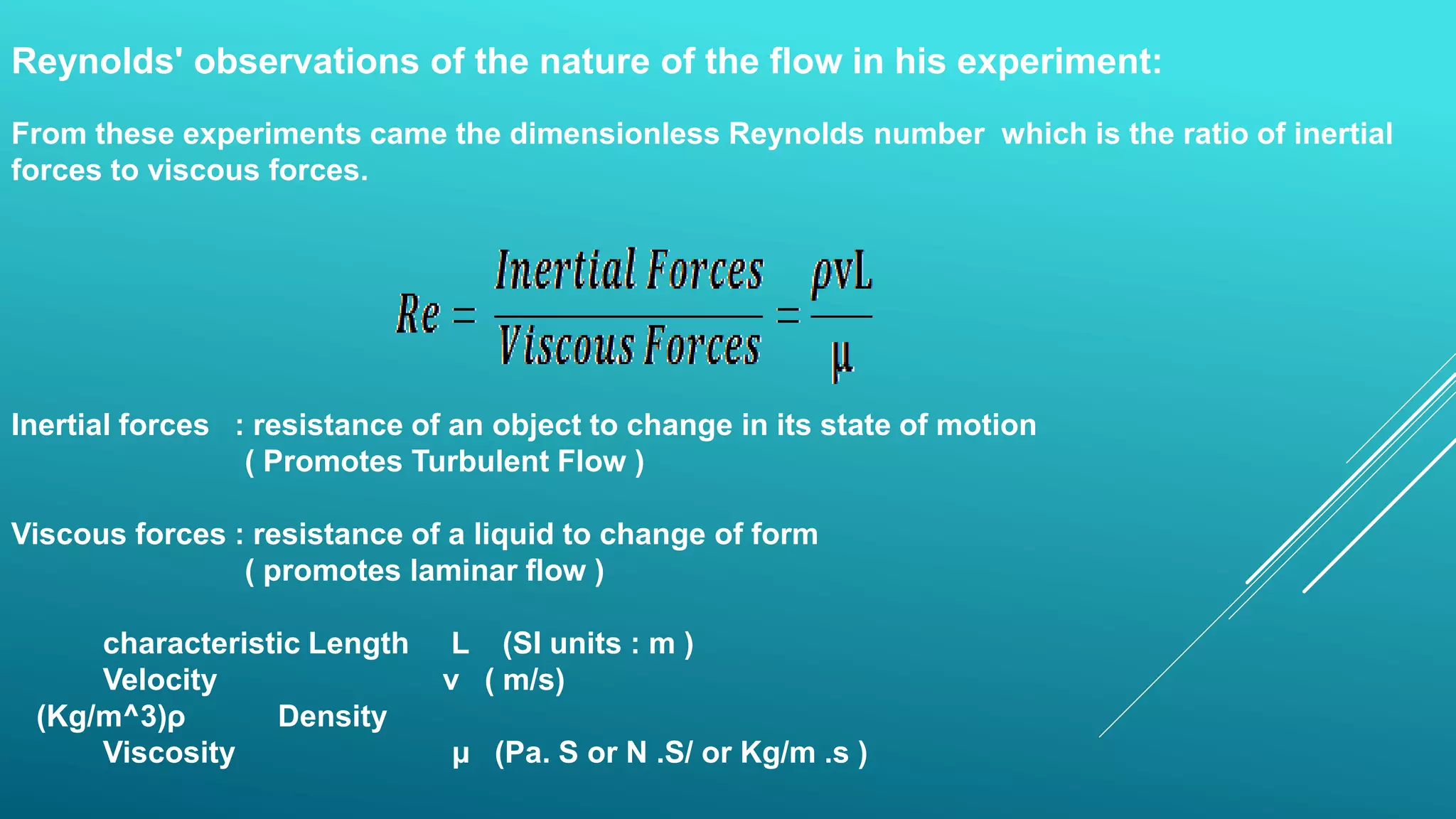 Reynolds' observations of the nature of the flow in his experiment:
From these experiments came the dimensionless Reynolds number which is the ratio of inertial
forces to viscous forces.
Inertial forces : resistance of an object to change in its state of motion
( Promotes Turbulent Flow )
Viscous forces : resistance of a liquid to change of form
( promotes laminar flow )
characteristic Length L (SI units : m )
Velocity v ( m/s)
Densityρ(Kg/m^3)
Viscosity µ (Pa. S or N .S/ or Kg/m .s )
 