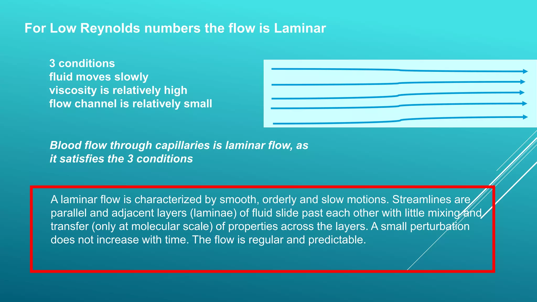 For Low Reynolds numbers the flow is Laminar
A laminar flow is characterized by smooth, orderly and slow motions. Streamlines are
parallel and adjacent layers (laminae) of fluid slide past each other with little mixing and
transfer (only at molecular scale) of properties across the layers. A small perturbation
does not increase with time. The flow is regular and predictable.
3 conditions
fluid moves slowly
viscosity is relatively high
flow channel is relatively small
Blood flow through capillaries is laminar flow, as
it satisfies the 3 conditions
 
