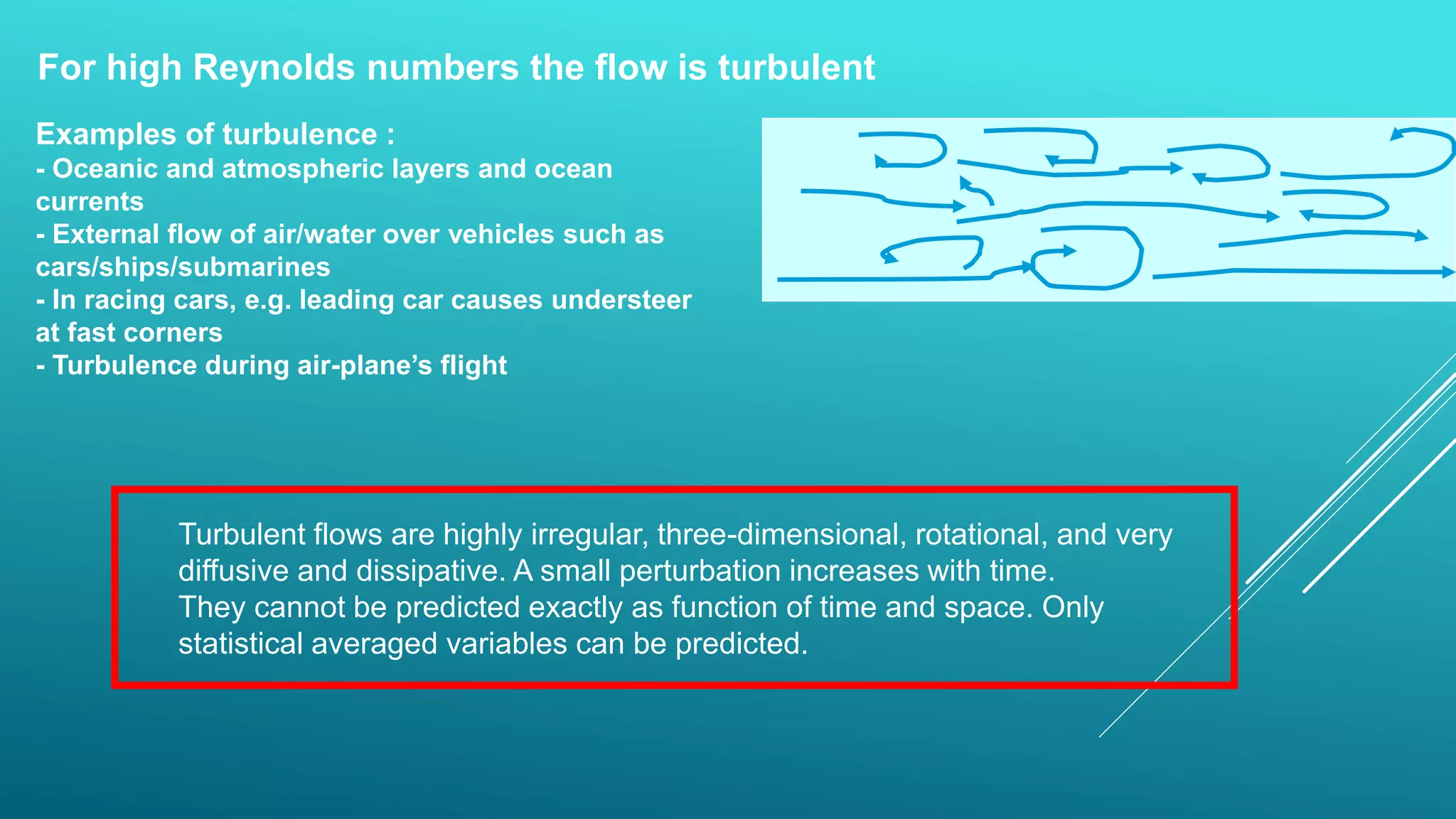 For high Reynolds numbers the flow is turbulent
Turbulent flows are highly irregular, three-dimensional, rotational, and very
diffusive and dissipative. A small perturbation increases with time.
They cannot be predicted exactly as function of time and space. Only
statistical averaged variables can be predicted.
Examples of turbulence :
- Oceanic and atmospheric layers and ocean
currents
- External flow of air/water over vehicles such as
cars/ships/submarines
- In racing cars, e.g. leading car causes understeer
at fast corners
- Turbulence during air-plane’s flight
 