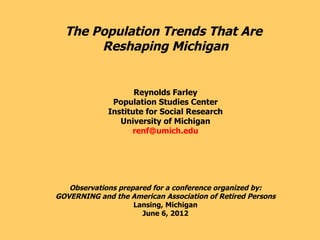 The Population Trends That Are
       Reshaping Michigan


                    Reynolds Farley
              Population Studies Center
             Institute for Social Research
                University of Michigan
                   renf@umich.edu




   Observations prepared for a conference organized by:
GOVERNING and the American Association of Retired Persons
                    Lansing, Michigan
                      June 6, 2012
 