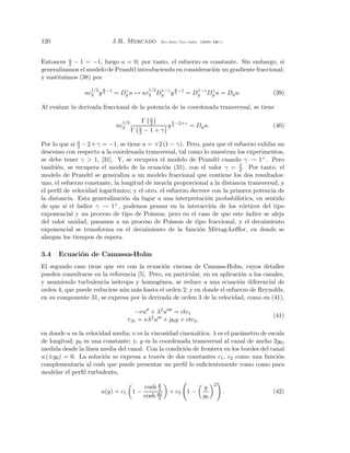 120                          J.R. Mercado         Rev.Mate.Teor.Aplic. (2009) 16(1)




Entonces a − 1 = −1, luego a = 0; por tanto, el esfuerzo es constante. Sin embargo, si
          2
generalizamos el modelo de Prandtl introduciendo en consideraci´n un gradiente fraccional;
                                                               o
y sustituimos (38) por
                   1/2   a                  1/2          a
                 κc2 y 2 −1 = Dy u → κc2 Dy y 2 −1 = Dy Dy u = Dy u.
                               γ          1−γ         1−γ γ
                                                                                           (39)

Al evaluar la derivada fraccional de la potencia de la coordenada transversal, se tiene

                                1/2      Γ a     a
                              κc2       a
                                           2
                                               y 2 −2+γ = Dy u.                            (40)
                                      Γ 2 −1+γ

Por lo que si a − 2 + γ = −1, se tiene a = +2 (1 − γ). Pero, para que el esfuerzo exhiba un
              2
descenso con respecto a la coordenada transversal, tal como lo muestran los experimentos,
se debe tener γ > 1, [31]. Y, se recupera el modelo de Prandtl cuando γ → 1+ . Pero
tambi´n, se recupera el modelo de la ecuaci´n (31), con el valor γ = 3 . Por tanto, el
      e                                         o                            2
modelo de Prandtl se generaliza a un modelo fraccional que contiene los dos resultados:
uno, el esfuerzo constante, la longitud de mezcla proporcional a la distancia transversal, y
el perﬁl de velocidad logar´
                           ıtmico; y el otro, el esfuerzo decrece con la primera potencia de
la distancia. Esta generalizaci´n da lugar a una interpretaci´n probabil´
                                o                               o           ıstica, en sentido
de que si el ´ındice γ → 1+ , podemos pensar en la interacci´n de los v´rtices del tipo
                                                                  o            o
exponencial y un proceso de tipo de Poisson; pero en el caso de que este ´       ındice se aleja
del valor unidad, pasamos a un proceso de Poisson de tipo fraccional, y el decaimiento
exponencial se transforma en el decaimiento de la funci´n Mittag-Leﬄer, en donde se
                                                             o
alargan los tiempos de espera.

3.4   Ecuaci´n de Camassa-Holm
            o
El segundo caso tiene que ver con la ecuaci´n viscosa de Camasa-Holm, cuyos detalles
                                              o
pueden consultarse en la referencia [5]. Pero, en particular, en su aplicaci´n a los canales,
                                                                            o
y asumiendo turbulencia is´tropa y homog´nea, se reduce a una ecuaci´n diferencial de
                           o                e                              o
orden 4, que puede reducirse a´ n m´s hasta el orden 2; y en donde el esfuerzo de Reynolds,
                              u    a
en su componente 31, se expresa por la derivada de orden 3 de la velocidad, como en (41),

                                        −νu + λ2 u = cte1
                                                                                           (41)
                                    τ 31 = νλ2 u + p0 y + cte2 ,

en donde u es la velocidad media; ν es la viscosidad cinem´tica; λ es el par´metro de escala
                                                          a                 a
de longitud; p0 es una constante; y, y es la coordenada transversal al canal de ancho 2y0 ,
medida desde la l´ınea media del canal. Con la condici´n de frontera en los bordes del canal
                                                       o
u (±y0 ) = 0. La soluci´n se expresa a trav´s de dos constantes c1 , c2 como una funci´n
                        o                    e                                            o
complementaria al cosh que puede presentar un perﬁl lo suﬁcientemente romo como para
modelar el perﬁl turbulento,
                                               y                              2
                                          cosh λ                        y
                         u(y) = c1 1 −                + c2     1−                     .    (42)
                                          cosh y0
                                               λ                        y0
 