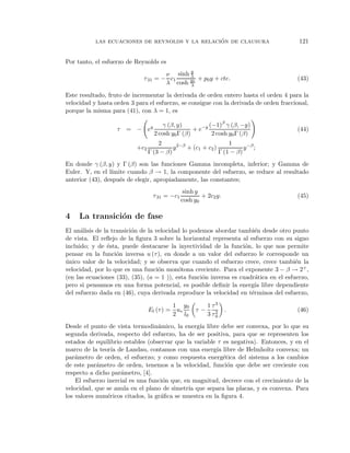 ´
           las ecuaciones de reynolds y la relacion de clausura                         121


Por tanto, el esfuerzo de Reynolds es
                                              y
                                       ν sinh λ
                             τ 31   = − c1       + p0 y + cte.                         (43)
                                       λ cosh y0
                                              λ

Este resultado, fruto de incrementar la derivada de orden entero hasta el orden 4 para la
velocidad y hasta orden 3 para el esfuerzo, se consigue con la derivada de orden fraccional,
porque la misma para (41), con λ = 1, es

                                        γ (β, y)          (−1)β γ (β, −y)
                   τ   = − ey                       + e−y                              (44)
                                    2 cosh y0 Γ (β)        2 cosh y0 Γ (β)
                                     2                            1
                           +c2             y 2−β + (c1 + c2 )           y −β ;
                                 Γ (3 − β)                    Γ (1 − β)
En donde γ (β, y) y Γ (β) son las funciones Gamma incompleta, inferior; y Gamma de
Euler. Y, en el l´
                 ımite cuando β → 1, la componente del esfuerzo, se reduce al resultado
anterior (43), despu´s de elegir, apropiadamente, las constantes;
                    e
                                                  sinh y
                                    τ 31 = −c1           + 2c2 y.                      (45)
                                                 cosh y0

4    La transici´n de fase
                o
El an´lisis de la transici´n de la velocidad lo podemos abordar tambi´n desde otro punto
      a                   o                                            e
de vista. El reﬂejo de la ﬁgura 3 sobre la horizontal representa al esfuerzo con su signo
incluido; y de ´sta, puede destacarse la inyectividad de la funci´n, lo que nos permite
                e                                                   o
pensar en la funci´n inversa u (τ ), en donde a un valor del esfuerzo le corresponde un
                    o
unico valor de la velocidad; y se observa que cuando el esfuerzo crece, crece tambi´n la
´                                                                                      e
velocidad, por lo que es una funci´n mon´tona creciente. Para el exponente 3 − β → 2+ ,
                                    o      o
(en las ecuaciones (33), (35), (a = 1 )), esta funci´n inversa es cuadr´tica en el esfuerzo,
                                                    o                   a
pero si pensamos en una forma potencial, es posible deﬁnir la energ´ libre dependiente
                                                                       ıa
del esfuerzo dada en (46), cuya derivada reproduce la velocidad en t´rminos del esfuerzo,
                                                                      e

                                          1 y0             1 τ3
                                 El (τ ) = u∗         τ−            .                  (46)
                                          2 l0             3 τ2
                                                              0

Desde el punto de vista termodin´mico, la energ´ libre debe ser convexa, por lo que su
                                   a              ıa
segunda derivada, respecto del esfuerzo, ha de ser positiva, para que se representen los
estados de equilibrio estables (observar que la variable τ es negativa). Entonces, y en el
marco de la teor´ de Landau, contamos con una energ´ libre de Helmholtz convexa; un
                  ıa                                    ıa
par´metro de orden, el esfuerzo; y como respuesta energ´tica del sistema a los cambios
    a                                                      e
de este par´metro de orden, tenemos a la velocidad, funci´n que debe ser creciente con
            a                                                o
respecto a dicho par´metro, [4].
                     a
    El esfuerzo inercial es una funci´n que, en magnitud, decrece con el crecimiento de la
                                     o
velocidad, que se anula en el plano de simetr´ que separa las placas, y es convexa. Para
                                              ıa
los valores num´ricos citados, la gr´ﬁca se muestra en la ﬁgura 4.
                e                   a
 