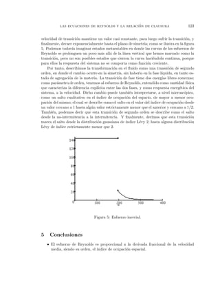 ´
            las ecuaciones de reynolds y la relacion de clausura                              123


velocidad de transici´n mantiene un valor casi constante, para luego sufrir la transici´n, y
                        o                                                                   o
ﬁnalmente, decaer exponencialmente hasta el plano de simetr´ como se ilustra en la ﬁgura
                                                                  ıa;
5. Podemos todav´ imaginar estados metaestables en donde las curvas de los esfuerzos de
                     ıa
Reynolds se prolonguen un poco m´s all´ de la l´
                                      a    a         ınea vertical que hemos marcado como la
transici´n, pero no son posibles estados que cierren la curva haci´ndola continua, porque
         o                                                             e
para ellos la respuesta del sistema no se comporta como funci´n creciente.
                                                                    o
    Por tanto, describimos la transformaci´n en el ﬂuido como una transici´n de segundo
                                             o                                    o
orden, en donde el cambio ocurre en la simetr´ sin haberlo en la fase l´
                                                 ıa,                         ıquida, en tanto es-
tado de agregaci´n de la materia. La transici´n de fase tiene dos energ´ libres convexas;
                   o                            o                            ıas
como par´metro de orden, tenemos al esfuerzo de Reynolds, entendido como cantidad f´
            a                                                                                ısica
que caracteriza la diferencia expl´ıcita entre las dos fases, y como respuesta energ´tica del
                                                                                        e
sistema, a la velocidad. Dicho cambio puede tambi´n interpretarse, a nivel microsc´pico,
                                                         e                                 o
como un salto cualitativo en el ´ ındice de ocupaci´n del espacio, de mayor a menor ocu-
                                                       o
paci´n del mismo; el cual se describe como el salto en el valor del ´
     o                                                                ındice de ocupaci´n desde
                                                                                        o
un valor cercano a 1 hasta alg´ n valor estrictamente menor que el anterior y cercano a 1/2.
                                u
Tambi´n, podemos decir que esta transici´n de segundo orden se describe como el salto
       e                                     o
desde la no-intermitencia a la intermitencia. Y ﬁnalmente, decimos que esta transici´n          o
marca el salto desde la distribuci´n gaussiana de ´
                                   o                  ındice L´vy 2, hasta alguna distribuci´n
                                                               e                                o
L´vy de ´
  e        ındice estrictamente menor que 2.




                                  Figura 5: Esfuerzo inercial.



5    Conclusiones
    • El esfuerzo de Reynolds es proporcional a la derivada fraccional de la velocidad
      media, siendo su orden, el ´
                                 ındice de ocupaci´n espacial.
                                                  o
 