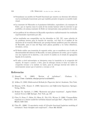 124                         J.R. Mercado      Rev.Mate.Teor.Aplic. (2009) 16(1)




      • Formulamos un modelo de Prandtl fraccional que muestra un descenso del esfuerzo
        con la coordenada transversal; pero que tambi´n permite recuperar su modelo tradi-
                                                     e
        cional.

      • La constante de Nikuradse es el par´metro hidr´ulico, equivalente a la constante de
                                            a            a
        Euler, que se expresa como la raz´n de las escalas laminar sobre la inercial; lo que
                                          o
        posibilita a la misma constante de Euler ser interpretada como par´metro de escala.
                                                                          a

      • Las gr´ﬁcas de los esfuerzos de Reynolds reproducen cualitativamente los resultados
              a
        experimentales reportados por [31].

      • Los resultados son compatibles con los obtenidos en [18], [21], como soluci´n de
                                                                                      o
        un problema inverso para la funci´n de reacci´n, con base en el an´lisis de las
                                            o           o                      a
        simetr´ de la ecuaci´n diferencial, que produjo formas anal´
               ıas          o                                      ıticas para los esfuerzos
        de Reynolds, para el caso del ﬂujo entre placas paralelas y en tubos cil´  ındricos,
        circulares, rectos.

      • El ﬂuido exhibe una transici´n de segundo orden, que se maniﬁesta con el salto de
                                     o
        discontinuidad del esfuerzo de Reynolds, en tanto par´metro de orden, que se explica
                                                             a
        con una ruptura de la simetr´ y sin ocurrir el cambio en el estado de agregaci´n
                                      ıa,                                                 o
        l´
         ıquida de la materia.

      • El salto a nivel microsc´pico se interpreta como la transici´n en la ocupaci´n del
                                o                                   o               o
        espacio, de mayor a menor; o bien, para la subcapa viscosa se tiene un ´ ındice de
        ocupaci´n cercano a la unidad; en tanto, para la subcapa inercial este ´
                o                                                                ındice es
        estrictamente menor que el anterior y cercano a 1/2.


Referencias
 [1] Ahmadi,     G.   (2005)   “Review    of   turbulence”,                       Clarkson   U.,
     (http://www.clarkson.edu/projects/crcd/me637).

 [2] Arfken, G. (1985) Mathematical Methods for Physicists, 2nd ed. Academic, New York.

 [3] Bluman, G.W.; Kumei, S. (1989) Symmetries and Diﬀerential Equations. Springer-
     Verlag, Berlin.

 [4] Brokate M.; Sprekels, J. (1996) “Hysteresis and phase transitions”, Applied Mathe-
     matical Sciences 121 Springer, New York, pp. 357.

 [5] Chen, S.; Foias, C.; Holm, D.; Olson, E.; Titi, E.S.; Wynne, S. (1998) “Camasa-Holm
     equations as a closure model for turbulent channel and pipe ﬂow”, Physical Rev. Lett.
     81(24) 5338–5341.

 [6] Chen W., (2006) “A speculative study of 2/3-order fraccional Laplacian modeling of
     turbulence: Some thoughts and conjectures”, Chaos 16, 023126.
 