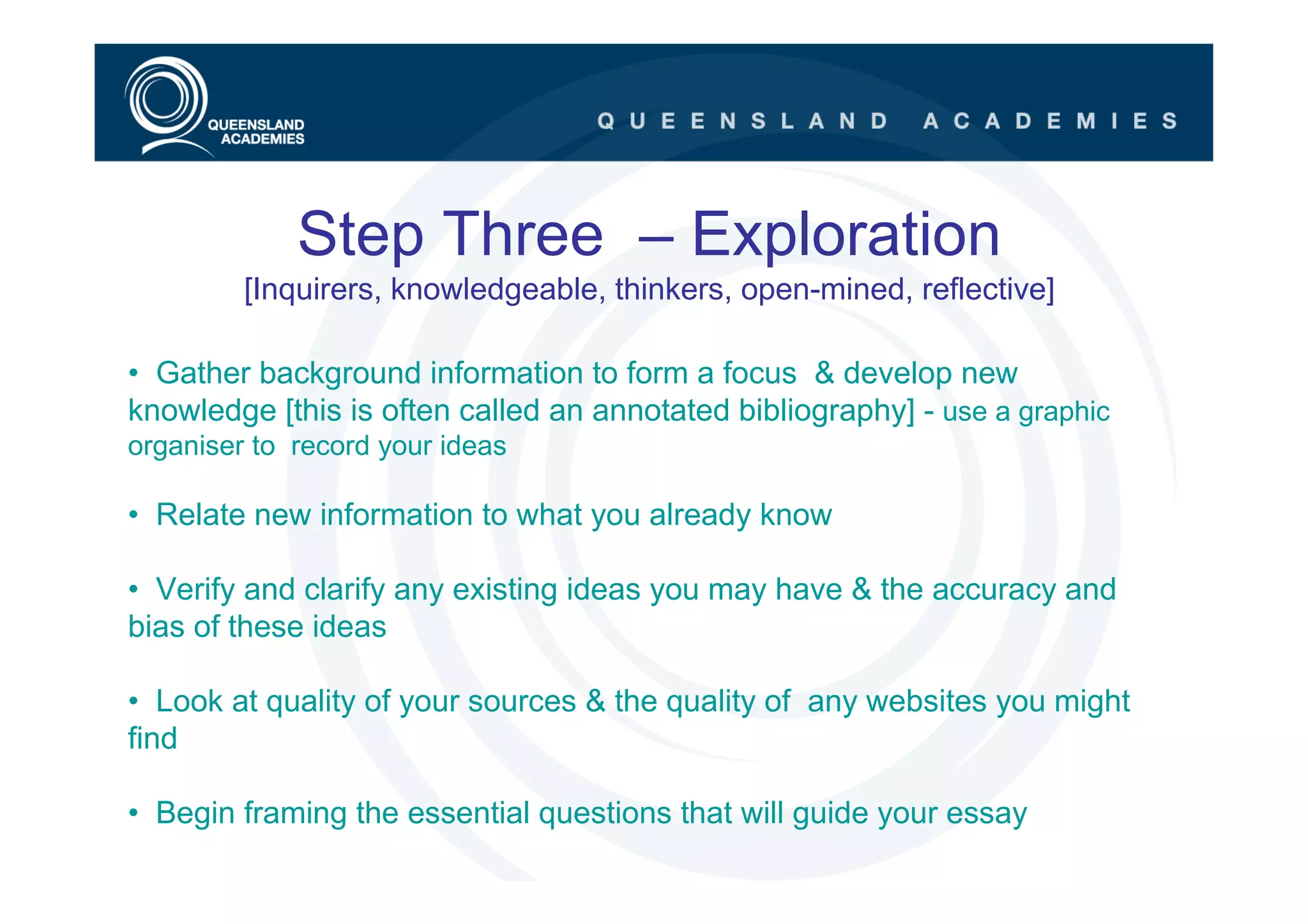 Step Three – Exploration
         [Inquirers, knowledgeable, thinkers, open-mined, reflective]

• Gather background information to form a focus & develop new
knowledge [this is often called an annotated bibliography] - use a graphic
organiser to record your ideas

• Relate new information to what you already know

• Verify and clarify any existing ideas you may have & the accuracy and
bias of these ideas

• Look at quality of your sources & the quality of any websites you might
find

• Begin framing the essential questions that will guide your essay
 