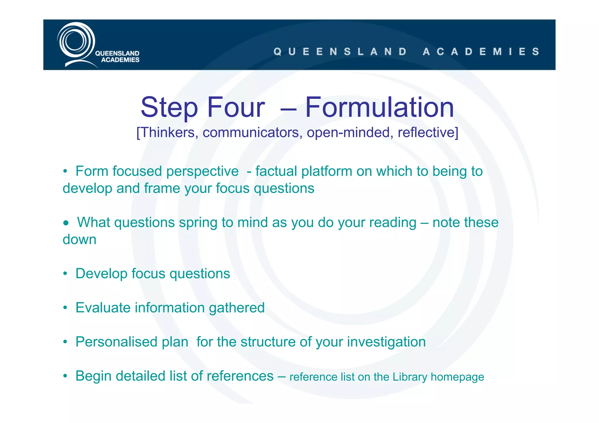 Step Four – Formulation
             [Thinkers, communicators, open-minded, reflective]

• Form focused perspective - factual platform on which to being to
develop and frame your focus questions

• What questions spring to mind as you do your reading – note these
down

• Develop focus questions

• Evaluate information gathered

• Personalised plan for the structure of your investigation

• Begin detailed list of references – reference list on the Library homepage
 