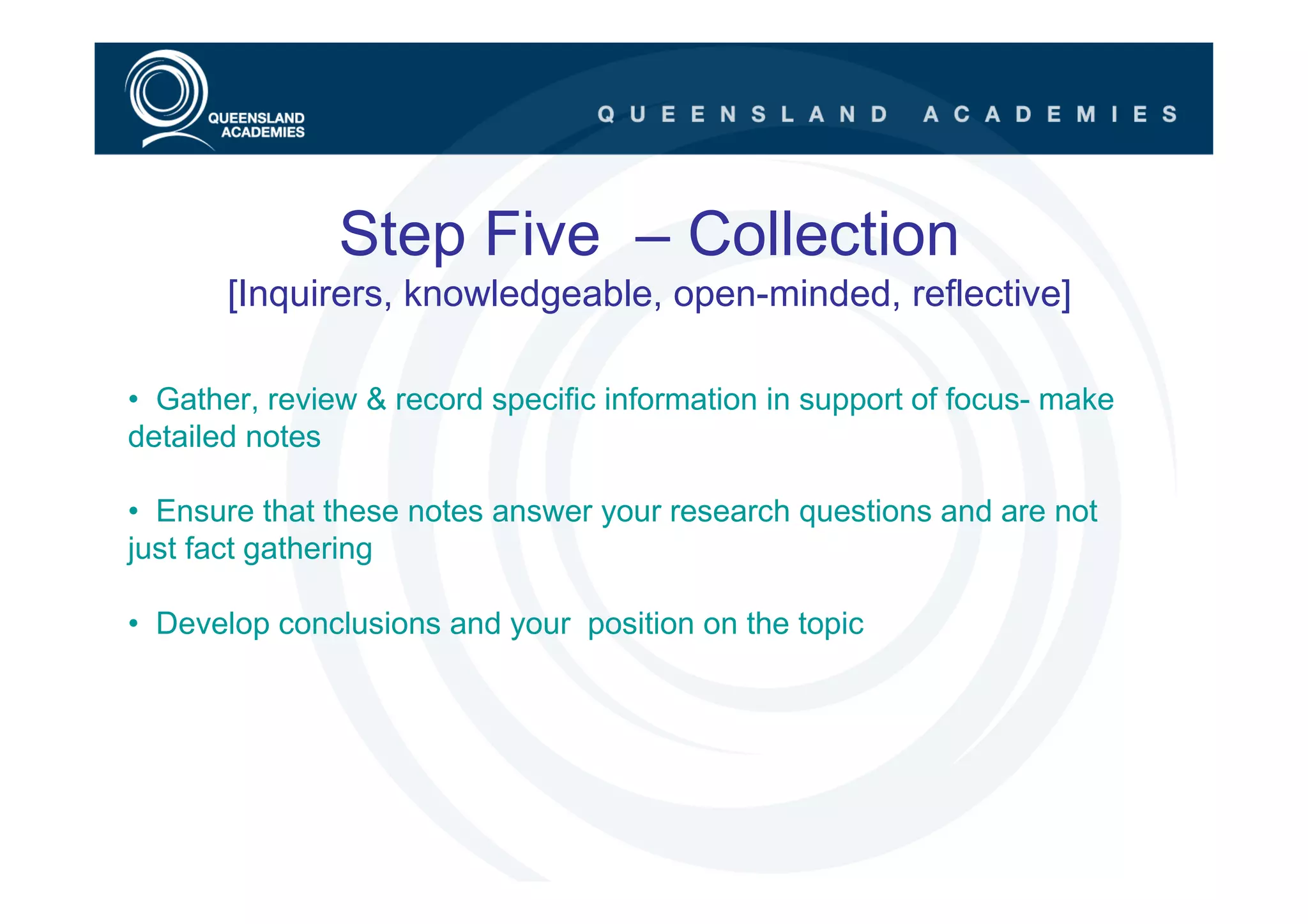 Step Five – Collection
       [Inquirers, knowledgeable, open-minded, reflective]

• Gather, review & record specific information in support of focus- make
detailed notes

• Ensure that these notes answer your research questions and are not
just fact gathering

• Develop conclusions and your position on the topic
 