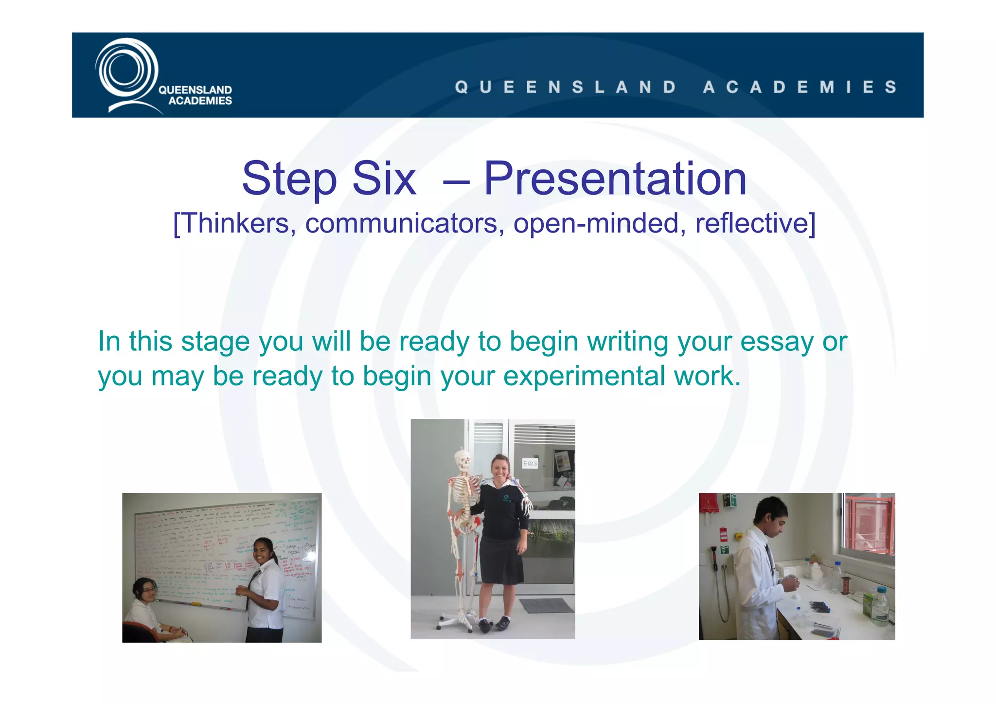 Step Six – Presentation
      [Thinkers, communicators, open-minded, reflective]



In this stage you will be ready to begin writing your essay or
you may be ready to begin your experimental work.
 