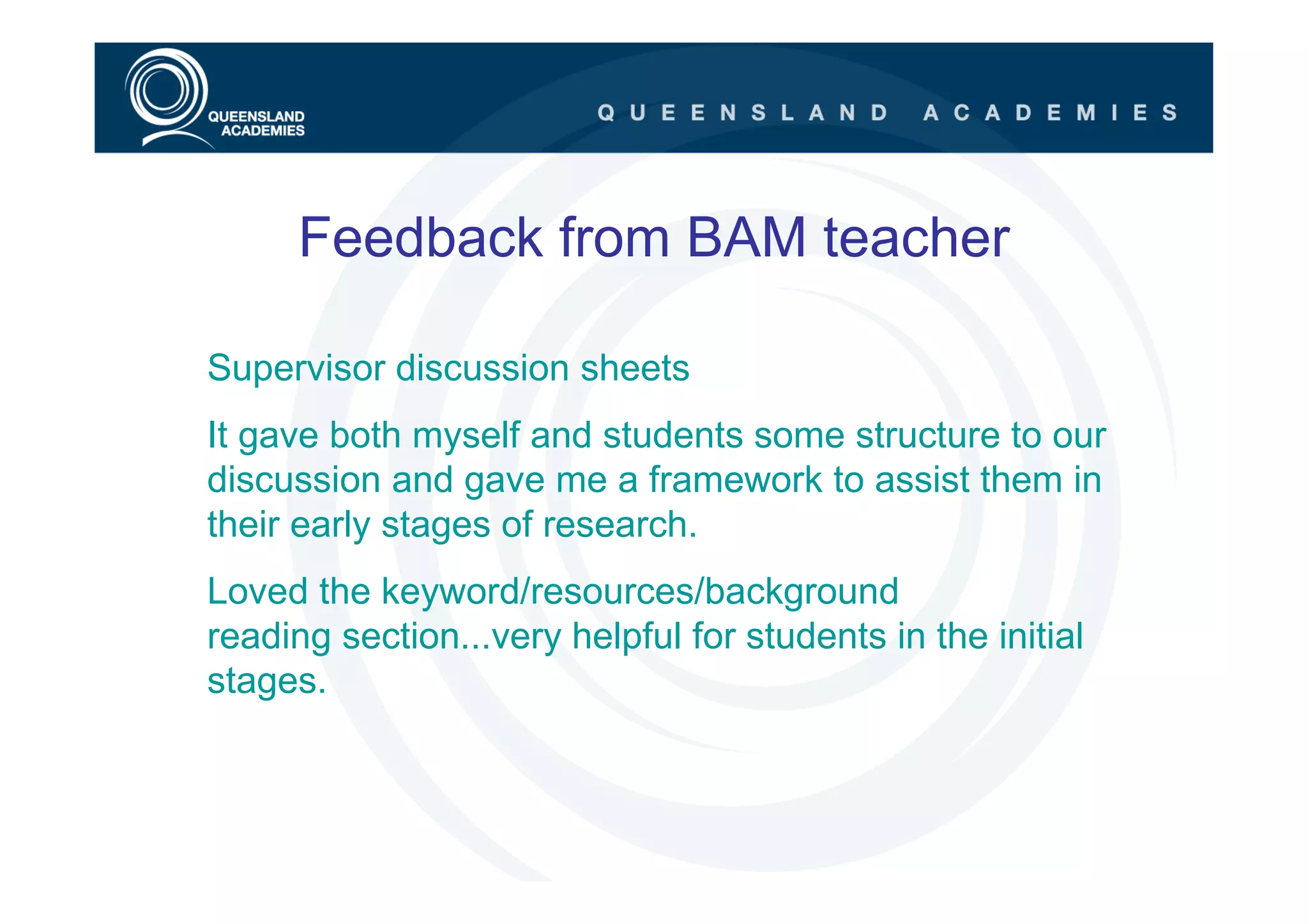 Feedback from BAM teacher

Supervisor discussion sheets
It gave both myself and students some structure to our
discussion and gave me a framework to assist them in
their early stages of research.
Loved the keyword/resources/background
reading section...very helpful for students in the initial
stages.
 
