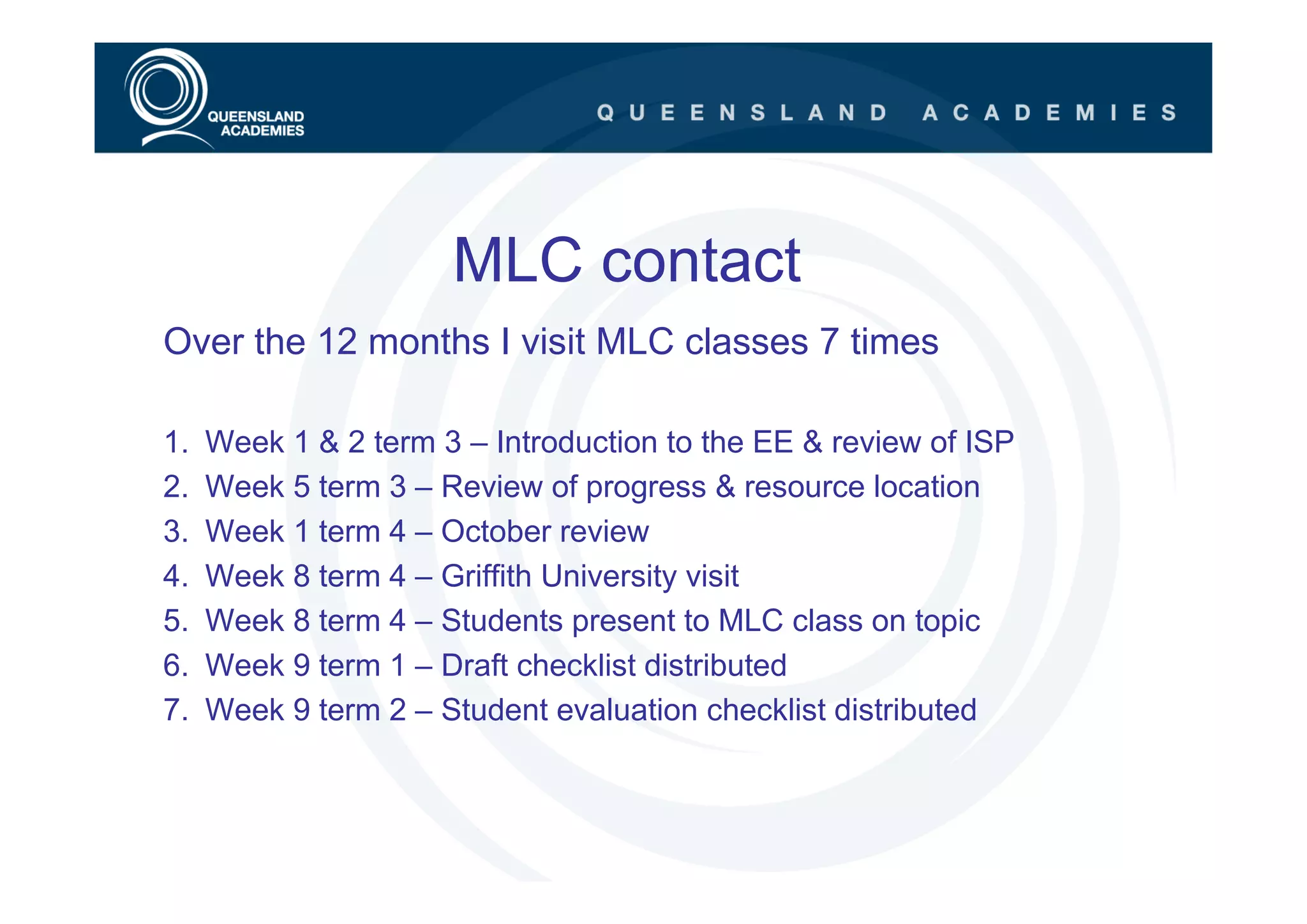 MLC contact
Over the 12 months I visit MLC classes 7 times

1.   Week 1 & 2 term 3 – Introduction to the EE & review of ISP
2.   Week 5 term 3 – Review of progress & resource location
3.   Week 1 term 4 – October review
4.   Week 8 term 4 – Griffith University visit
5.   Week 8 term 4 – Students present to MLC class on topic
6.   Week 9 term 1 – Draft checklist distributed
7.   Week 9 term 2 – Student evaluation checklist distributed
 