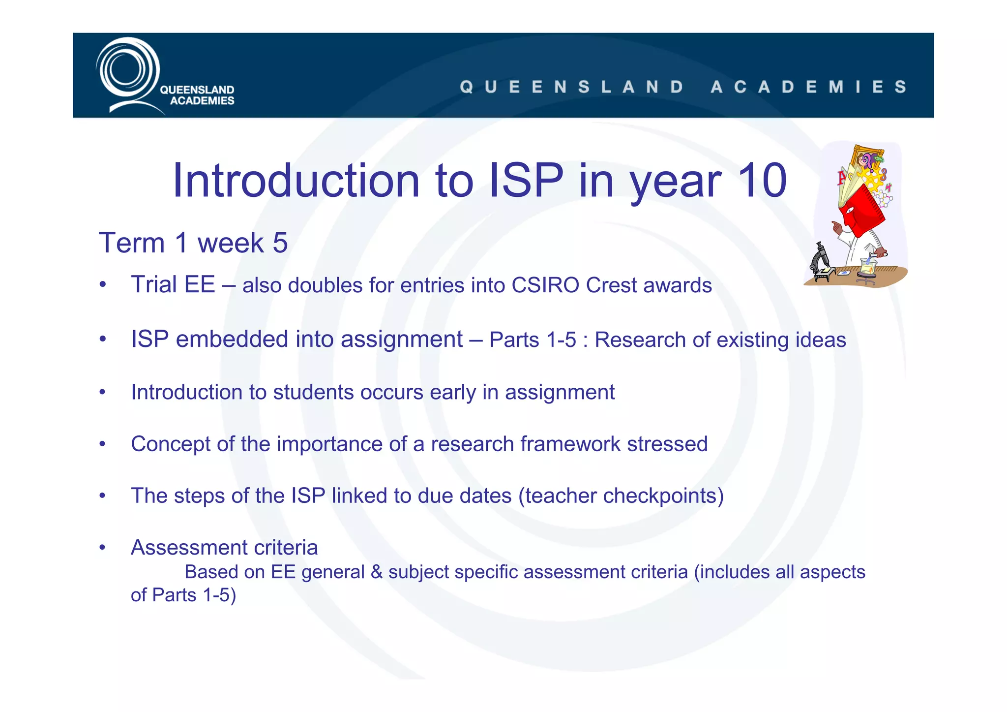 Introduction to ISP in year 10
Term 1 week 5
• Trial EE – also doubles for entries into CSIRO Crest awards

• ISP embedded into assignment – Parts 1-5 : Research of existing ideas

•   Introduction to students occurs early in assignment

•   Concept of the importance of a research framework stressed

•   The steps of the ISP linked to due dates (teacher checkpoints)

•   Assessment criteria
           Based on EE general & subject specific assessment criteria (includes all aspects
    of Parts 1-5)
 