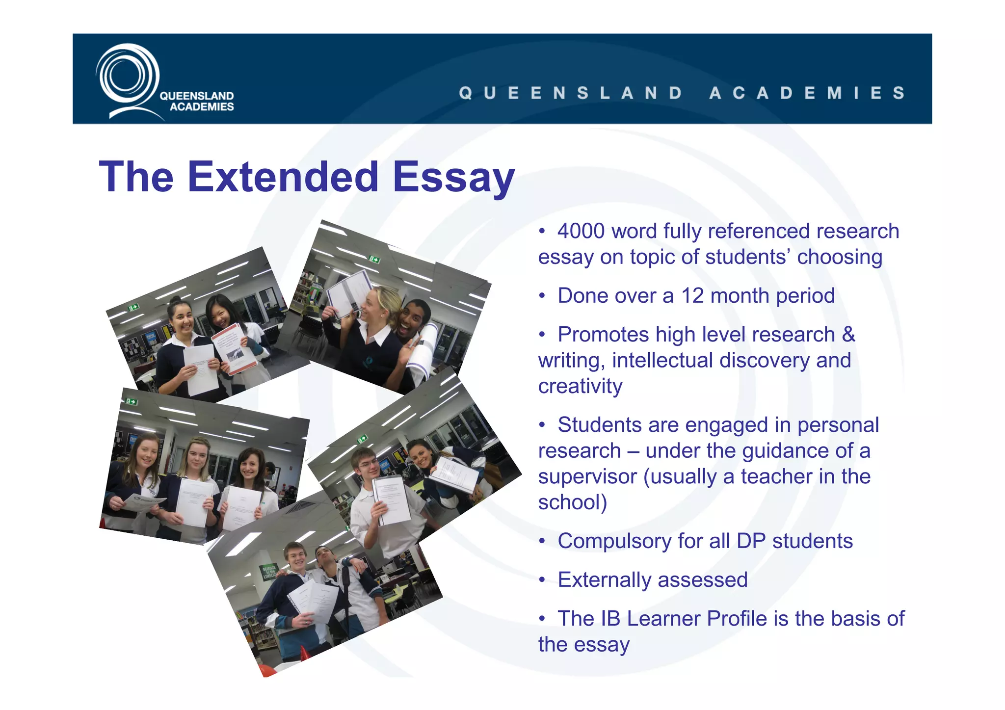 The Extended Essay
                     • 4000 word fully referenced research
                     essay on topic of students’ choosing
                     • Done over a 12 month period
                     • Promotes high level research &
                     writing, intellectual discovery and
                     creativity
                     • Students are engaged in personal
                     research – under the guidance of a
                     supervisor (usually a teacher in the
                     school)
                     • Compulsory for all DP students
                     • Externally assessed
                     • The IB Learner Profile is the basis of
                     the essay
 