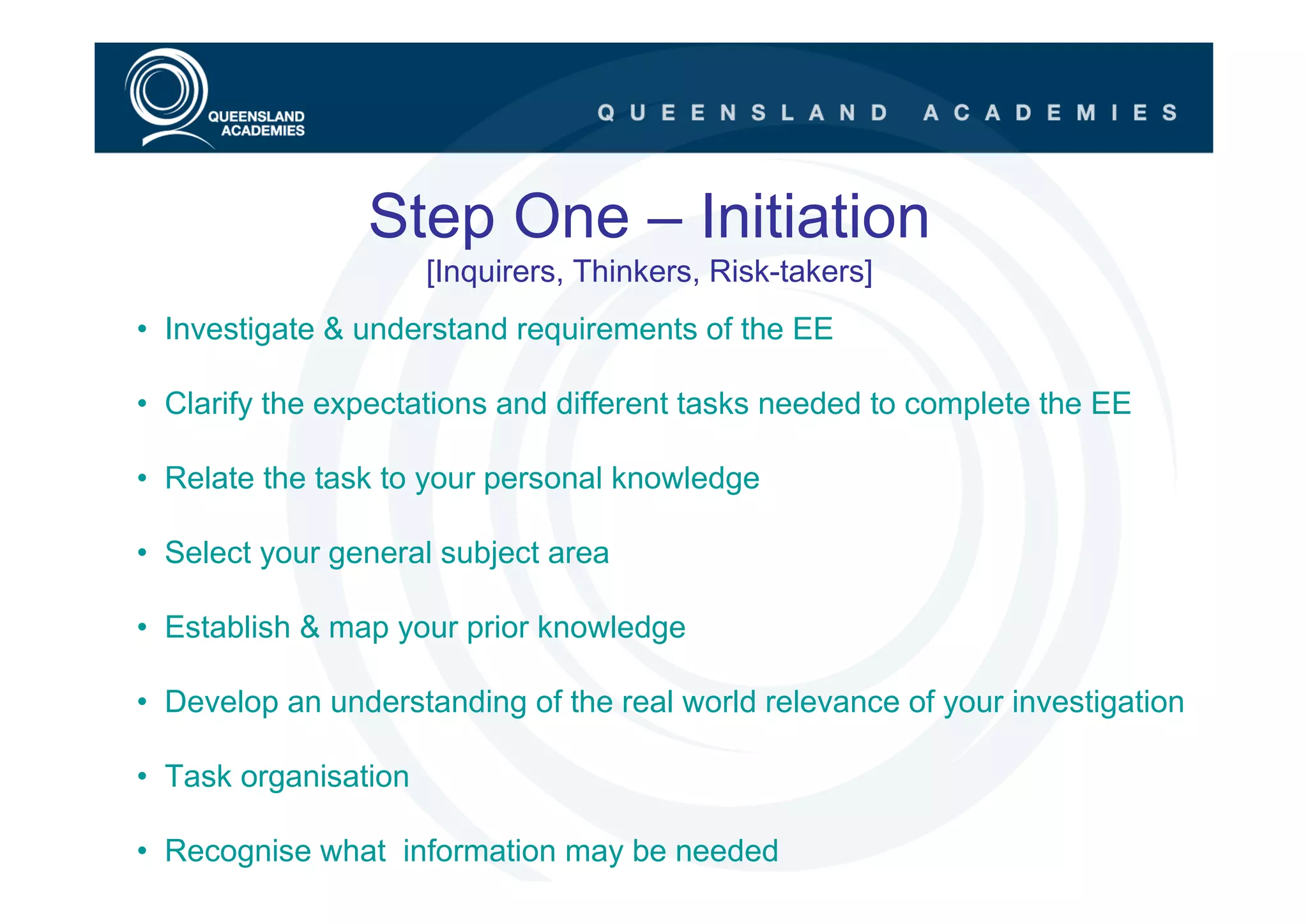 Step One – Initiation
                      [Inquirers, Thinkers, Risk-takers]
• Investigate & understand requirements of the EE

• Clarify the expectations and different tasks needed to complete the EE

• Relate the task to your personal knowledge

• Select your general subject area

• Establish & map your prior knowledge

• Develop an understanding of the real world relevance of your investigation

• Task organisation

• Recognise what information may be needed
 