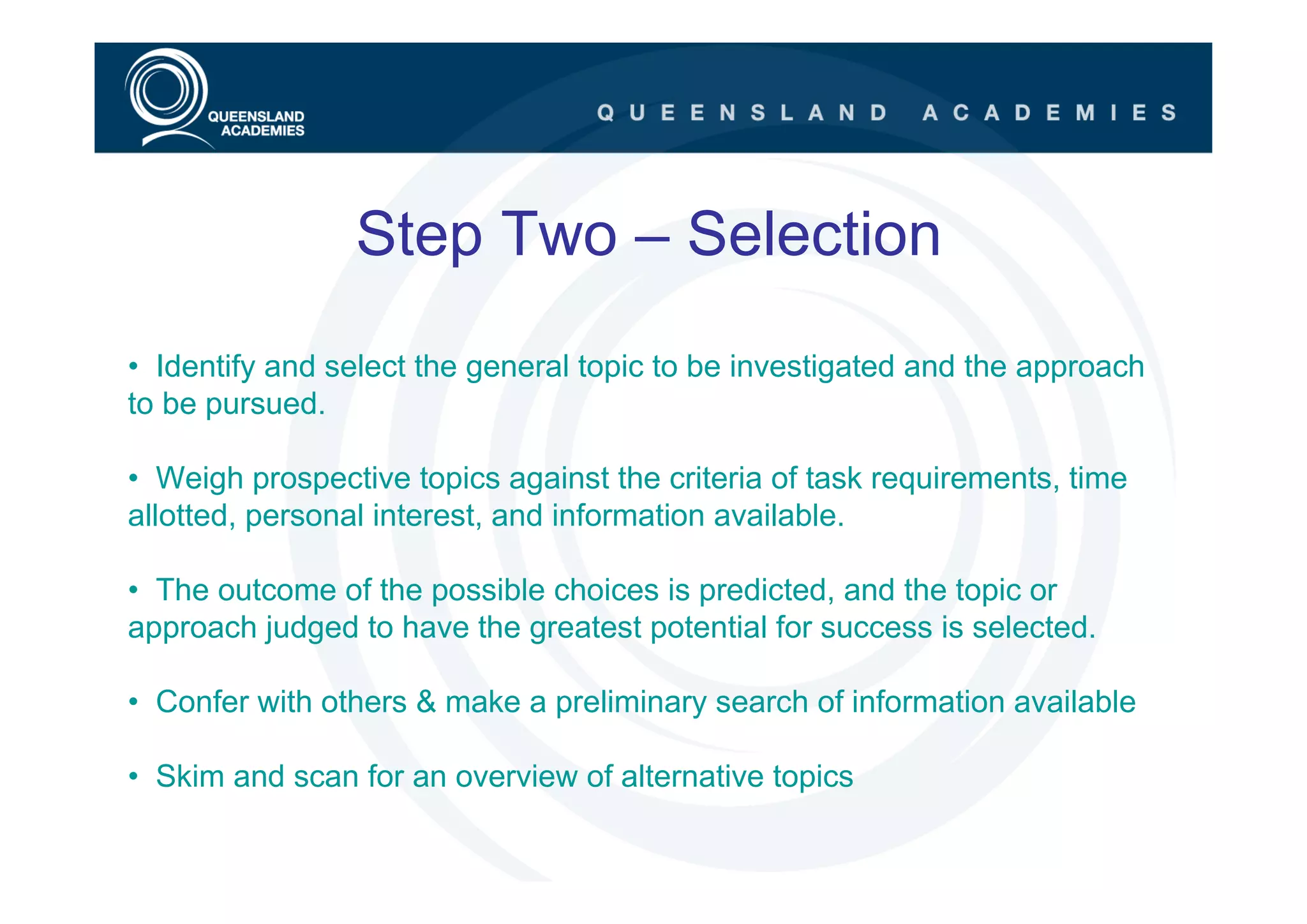 Step Two – Selection
• Identify and select the general topic to be investigated and the approach
to be pursued.

• Weigh prospective topics against the criteria of task requirements, time
allotted, personal interest, and information available.

• The outcome of the possible choices is predicted, and the topic or
approach judged to have the greatest potential for success is selected.

• Confer with others & make a preliminary search of information available

• Skim and scan for an overview of alternative topics
 
