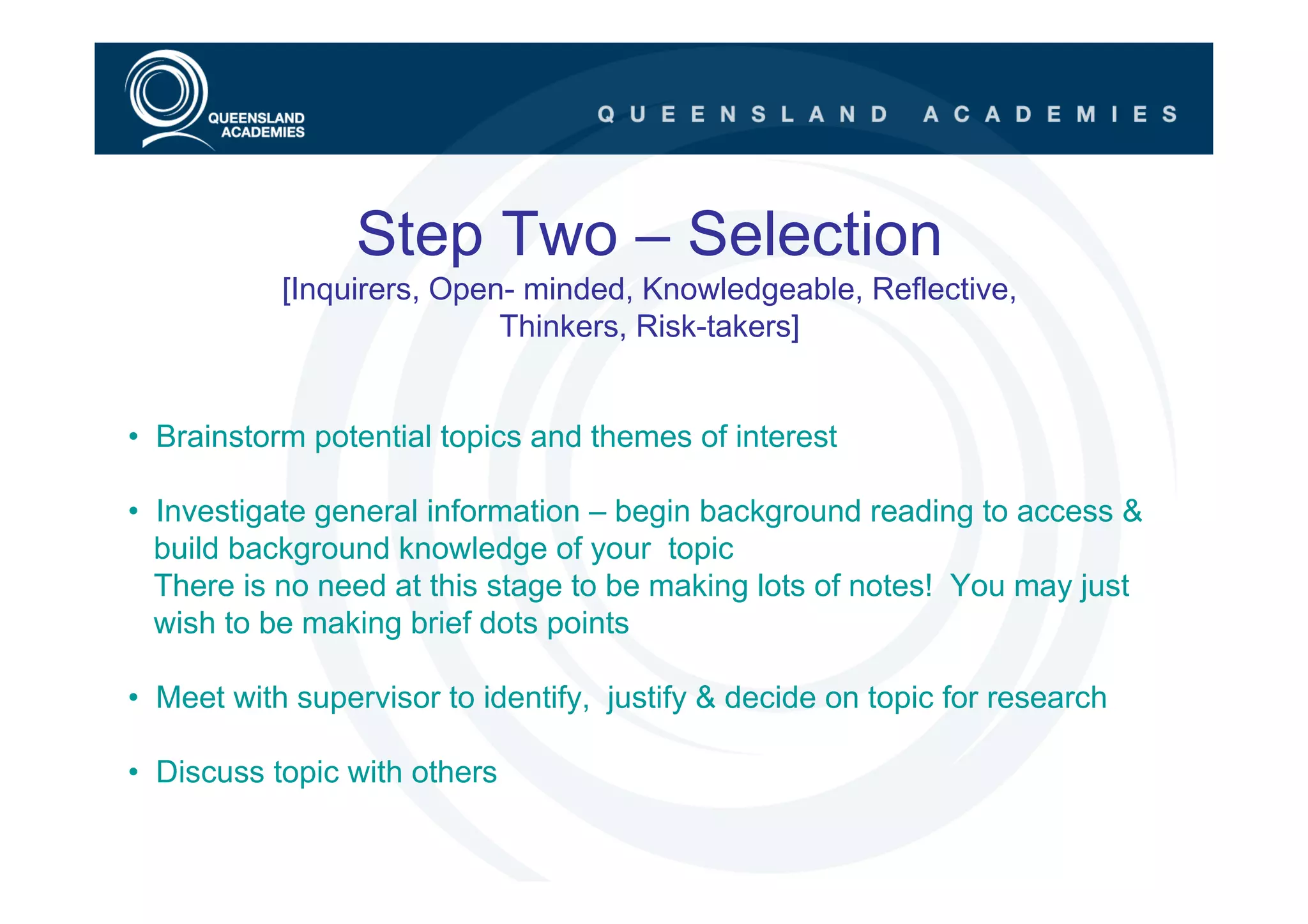 Step Two – Selection
           [Inquirers, Open- minded, Knowledgeable, Reflective,
                           Thinkers, Risk-takers]


• Brainstorm potential topics and themes of interest

• Investigate general information – begin background reading to access &
  build background knowledge of your topic
  There is no need at this stage to be making lots of notes! You may just
  wish to be making brief dots points

• Meet with supervisor to identify, justify & decide on topic for research

• Discuss topic with others
 
