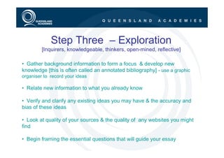 Step Three – Exploration
         [Inquirers, knowledgeable, thinkers, open-mined, reflective]

• Gather background information to form a focus & develop new
knowledge [this is often called an annotated bibliography] - use a graphic
organiser to record your ideas

• Relate new information to what you already know

• Verify and clarify any existing ideas you may have & the accuracy and
bias of these ideas

• Look at quality of your sources & the quality of any websites you might
find

• Begin framing the essential questions that will guide your essay
 