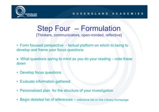 Step Four – Formulation
             [Thinkers, communicators, open-minded, reflective]

• Form focused perspective - factual platform on which to being to
develop and frame your focus questions

• What questions spring to mind as you do your reading – note these
down

• Develop focus questions

• Evaluate information gathered

• Personalised plan for the structure of your investigation

• Begin detailed list of references – reference list on the Library homepage
 