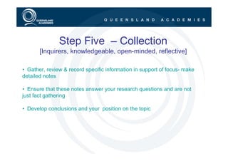 Step Five – Collection
       [Inquirers, knowledgeable, open-minded, reflective]

• Gather, review & record specific information in support of focus- make
detailed notes

• Ensure that these notes answer your research questions and are not
just fact gathering

• Develop conclusions and your position on the topic
 