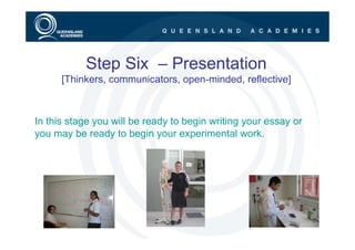 Step Six – Presentation
      [Thinkers, communicators, open-minded, reflective]



In this stage you will be ready to begin writing your essay or
you may be ready to begin your experimental work.
 