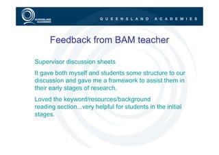 Feedback from BAM teacher

Supervisor discussion sheets
It gave both myself and students some structure to our
discussion and gave me a framework to assist them in
their early stages of research.
Loved the keyword/resources/background
reading section...very helpful for students in the initial
stages.
 