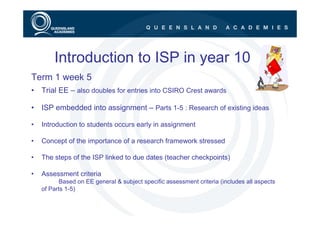 Introduction to ISP in year 10
Term 1 week 5
• Trial EE – also doubles for entries into CSIRO Crest awards

• ISP embedded into assignment – Parts 1-5 : Research of existing ideas

•   Introduction to students occurs early in assignment

•   Concept of the importance of a research framework stressed

•   The steps of the ISP linked to due dates (teacher checkpoints)

•   Assessment criteria
           Based on EE general & subject specific assessment criteria (includes all aspects
    of Parts 1-5)
 