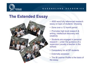 The Extended Essay
                     • 4000 word fully referenced research
                     essay on topic of students’ choosing
                     • Done over a 12 month period
                     • Promotes high level research &
                     writing, intellectual discovery and
                     creativity
                     • Students are engaged in personal
                     research – under the guidance of a
                     supervisor (usually a teacher in the
                     school)
                     • Compulsory for all DP students
                     • Externally assessed
                     • The IB Learner Profile is the basis of
                     the essay
 