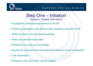 Step One – Initiation
                      [Inquirers, Thinkers, Risk-takers]
• Investigate & understand requirements of the EE

• Clarify the expectations and different tasks needed to complete the EE

• Relate the task to your personal knowledge

• Select your general subject area

• Establish & map your prior knowledge

• Develop an understanding of the real world relevance of your investigation

• Task organisation

• Recognise what information may be needed
 