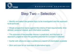 Step Two – Selection
• Identify and select the general topic to be investigated and the approach
to be pursued.

• Weigh prospective topics against the criteria of task requirements, time
allotted, personal interest, and information available.

• The outcome of the possible choices is predicted, and the topic or
approach judged to have the greatest potential for success is selected.

• Confer with others & make a preliminary search of information available

• Skim and scan for an overview of alternative topics
 