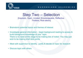 Step Two – Selection
           [Inquirers, Open- minded, Knowledgeable, Reflective,
                           Thinkers, Risk-takers]


• Brainstorm potential topics and themes of interest

• Investigate general information – begin background reading to access &
  build background knowledge of your topic
  There is no need at this stage to be making lots of notes! You may just
  wish to be making brief dots points

• Meet with supervisor to identify, justify & decide on topic for research

• Discuss topic with others
 