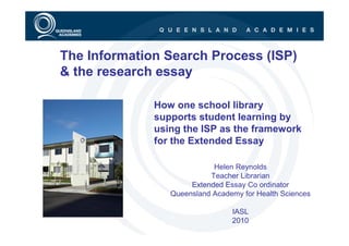 The Information Search Process (ISP)
& the research essay

              How one school library
              supports student learning by
              using the ISP as the framework
              for the Extended Essay

                            Helen Reynolds
                           Teacher Librarian
                      Extended Essay Co ordinator
                 Queensland Academy for Health Sciences

                                 IASL
                                 2010
 