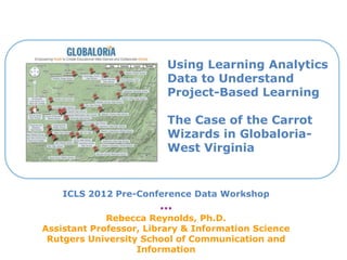 Using Learning Analytics
Data to Understand
Project-Based Learning
The Case of the Carrot
Wizards in Globaloria-
West Virginia
ICLS 2012 Pre-Conference Data Workshop
***
Rebecca Reynolds, Ph.D.
Assistant Professor, Library & Information Science
Rutgers University School of Communication and
Information
 
