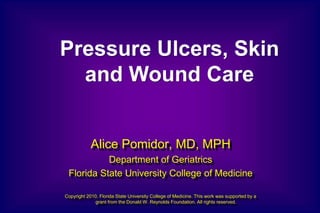 Alice Pomidor, MD, MPH
Department of Geriatrics
Florida State University College of Medicine
Copyright 2010, Florida State University College of Medicine. This work was supported by a
grant from the Donald W. Reynolds Foundation. All rights reserved.
Pressure Ulcers, Skin
and Wound Care
 