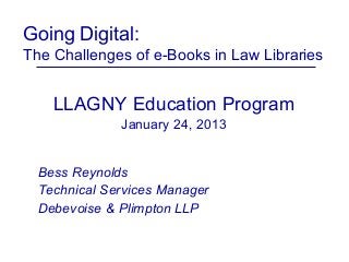 Going Digital:
The Challenges of e-Books in Law Libraries


    LLAGNY Education Program
              January 24, 2013


  Bess Reynolds
  Technical Services Manager
  Debevoise & Plimpton LLP
 