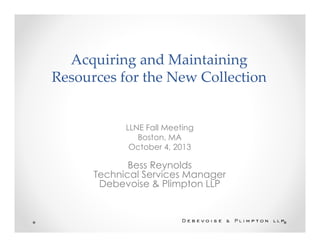 Acquiring and Maintaining
Resources for the New Collection
LLNE Fall Meeting
Boston, MA
October 4, 2013
Bess Reynolds
Technical Services Manager
Debevoise & Plimpton LLP
 