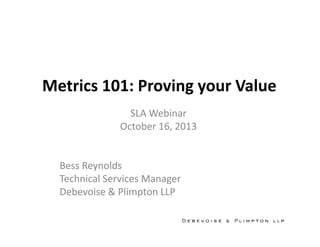 Metrics 101: Proving your Value
SLA Webinar
October 16, 2013
Bess Reynolds
Technical Services Manager
Debevoise & Plimpton LLP

 
