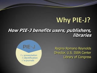 How PIE-J benefits users, publishers,
                            libraries

                    Regina Romano Reynolds
                    Director, U.S. ISSN Center
                           Library of Congress
 