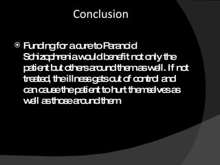 Conclusion Funding for a cure to Paranoid Schizophrenia would benefit not only the patient but others around them as well. If not treated, the illness gets out of control and can cause the patient to hurt themselves as well as those around them.