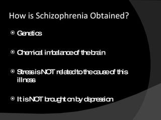How is Schizophrenia Obtained? Genetics Chemical imbalance of the brain Stress is NOT related to the cause of this illness It is NOT brought on by depression