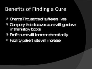 Benefits of Finding a Cure Change Thousands of sufferers lives Company that discovers cure will go down in the history books Profit sums will increase dramatically Facility patient rate will increase 