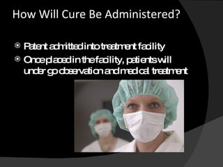 How Will Cure Be Administered?    Patent admitted into treatment facility Once placed in the facility, patients will under go observation and medical treatment 