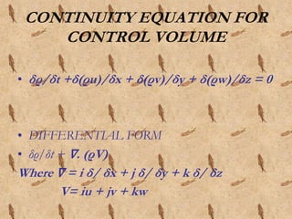 CONTINUITY EQUATION FOR
CONTROL VOLUME
• δρ/δt +δ(ρu)/δx + δ(ρv)/δy + δ(ρw)/δz = 0
• DIFFERENTIAL FORM
• δρ/δt + ∇. (ρV)
Where ∇ = i δ/ δx + j δ/ δy + k δ/ δz
V= iu + jv + kw
 