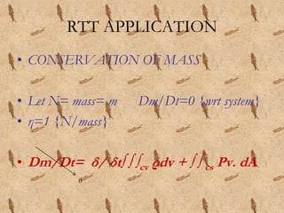 RTT APPLICATION
• CONSERVATION OF MASS
• Let N= mass= m Dm/Dt=0 {wrt system}
• η=1 {N/mass}
• Dm/Dt= δ/ δt∫ ∫ ∫cv ρdv + ∫ ∫ cs Ρv. dA
0
 