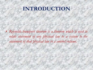 INTRODUCTION
• Reynolds transport theorem is a theorem which is used to
relate statement of any physical law to a system to the
statement of that physical law to a control volume.
 