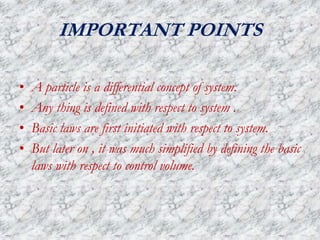 IMPORTANT POINTS
• A particle is a differential concept of system.
• Any thing is defined with respect to system .
• Basic laws are first initiated with respect to system.
• But later on , it was much simplified by defining the basic
laws with respect to control volume.
 
