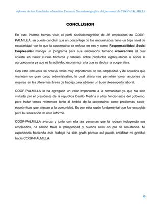 Informe de los Resultados obtenidos Encuesta Sociodemográfica del personal de COOP-PALMILLA
15
CONCLUSION
En este informe hemos visto el perfil sociodemográfico de 25 empleados de COOP-
PALMILLA, se puede concluir que un porcentaje de los encuestados tiene un bajo nivel de
escolaridad, por lo que la cooperativa se enfoca en eso y como Responsabilidad Social
Empresarial maneja un programa para sus empleados llamado Reinvéntate el cual
cosiste en hacer cursos técnicos y talleres sobre productos agroquímicos o sobre la
agropecuaria ya que es la actividad económica a la que se dedica la cooperativa.
Con esta encuesta se obtuvo datos muy importantes de los empleados y de aquellos que
manejan un gran cargo administrativo, lo cual ahora nos permiten tomar acciones de
mejoras en las diferentes áreas de trabajo para obtener un buen desempeño laboral.
COOP-PALMILLA le ha agregado un valor importante a la comunidad ya que ha sido
visitada por el presidente de la republica Danilo Medina y altos funcionarios del gobierno,
para tratar temas referentes tanto al ámbito de la cooperativa como problemas socio-
económicos que afectan a la comunidad. Es por esta razón fundamental que fue escogida
para la realización de este informe.
COOP-PALMILLA avanza y junto con ella las personas que la rodean incluyendo sus
empleados, ha sabido traer la prosperidad y buenos aires en pro de resultados. Mi
experiencia haciendo este trabajo ha sido grato porque así puedo enfatizar mi gratitud
hacia COOP-PALMILLA.
 