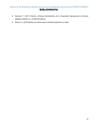 Informe de los Resultados obtenidos Encuesta Sociodemográfica del personal de COOP-PALMILLA
19
BIBLIOGRAFIA
 Reynoso, Y. 2017 Historia y Enfoque Administrativo de la Cooperativa Agropecuaria y Servicios
Múltiples Palmilla, Inc. (COOP-PALMILLA)
 Moreno, A. 2016 Modelo de Informe para el Análisis Estadístico en Salud
 